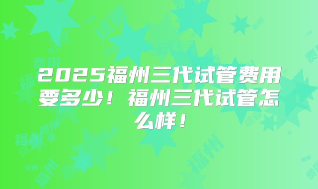 2025福州三代试管费用要多少！福州三代试管怎么样！