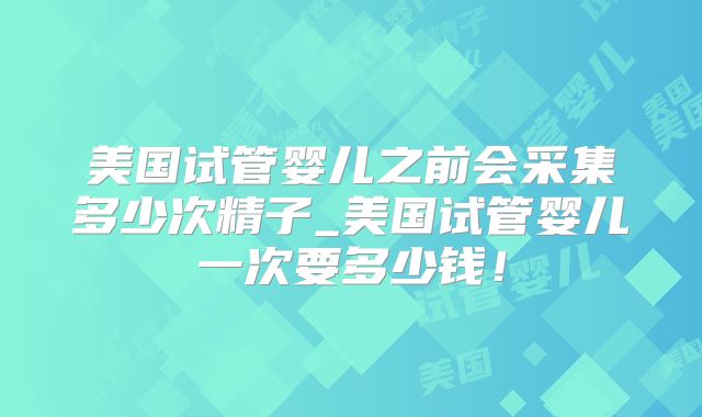 美国试管婴儿之前会采集多少次精子_美国试管婴儿一次要多少钱！