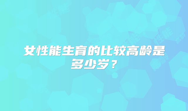 女性能生育的比较高龄是多少岁？