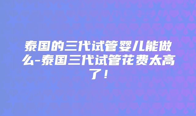 泰国的三代试管婴儿能做么-泰国三代试管花费太高了！