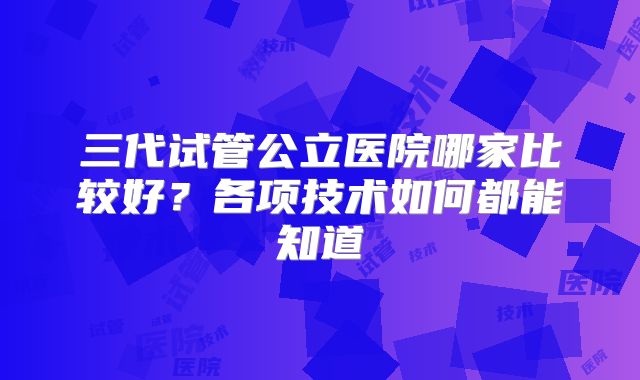 三代试管公立医院哪家比较好？各项技术如何都能知道