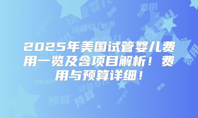 2025年美国试管婴儿费用一览及含项目解析！费用与预算详细！