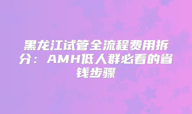 黑龙江试管全流程费用拆分：AMH低人群必看的省钱步骤