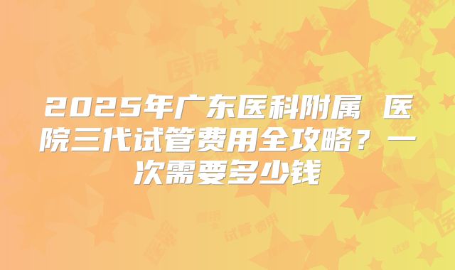 2025年广东医科附属 医院三代试管费用全攻略?一次需要多少钱