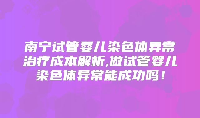 南宁试管婴儿染色体异常治疗成本解析,做试管婴儿染色体异常能成功吗！