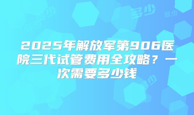 2025年解放军第906医院三代试管费用全攻略？一次需要多少钱