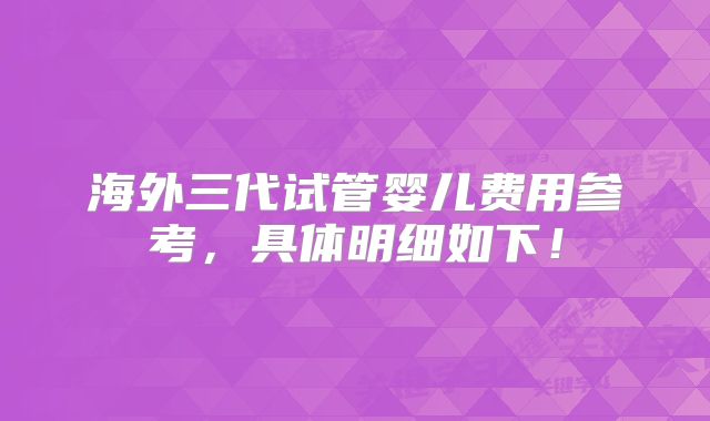 海外三代试管婴儿费用参考,具体明细如下!