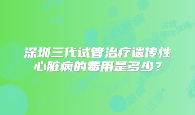 深圳三代试管治疗遗传性心脏病的费用是多少？