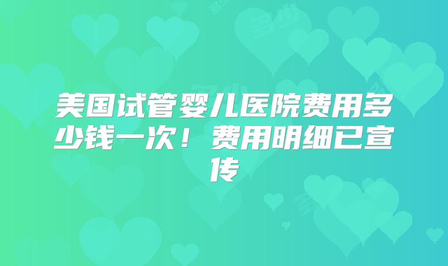 美国试管婴儿医院费用多少钱一次！费用明细已宣传