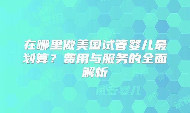 在哪里做美国试管婴儿最划算？费用与服务的全面解析