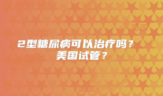 2型糖尿病可以治疗吗？ 美国试管？