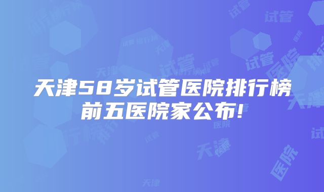 天津58岁试管医院排行榜前五医院家公布!