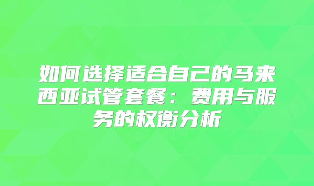 如何选择适合自己的马来西亚试管套餐:费用与服务的权衡分析