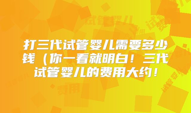 打三代试管婴儿需要多少钱（你一看就明白！三代试管婴儿的费用大约！