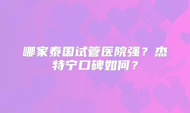 哪家泰国试管医院强？杰特宁口碑如何？