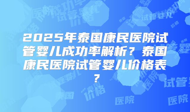 2025年泰国康民医院试管婴儿成功率解析?泰国康民医院试管婴儿价格表?
