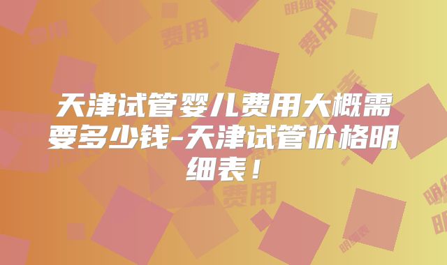天津试管婴儿费用大概需要多少钱-天津试管价格明细表！