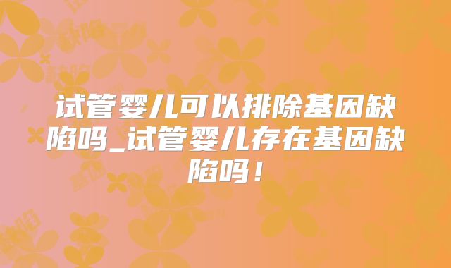 试管婴儿可以排除基因缺陷吗_试管婴儿存在基因缺陷吗！