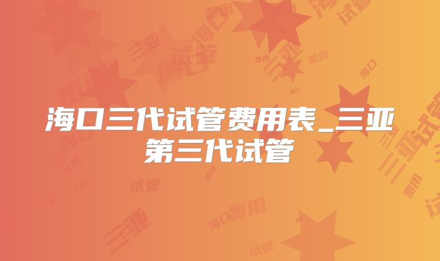 海口三代试管费用表_三亚第三代试管