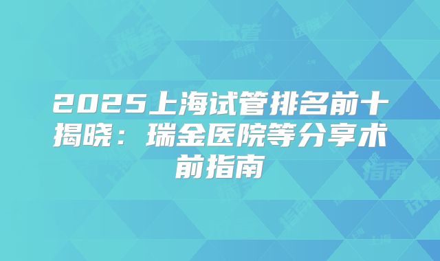 2025上海试管排名前十揭晓：瑞金医院等分享术前指南