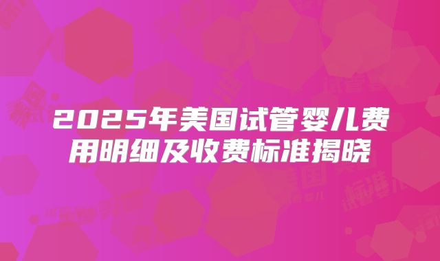 2025年美国试管婴儿费用明细及收费标准揭晓