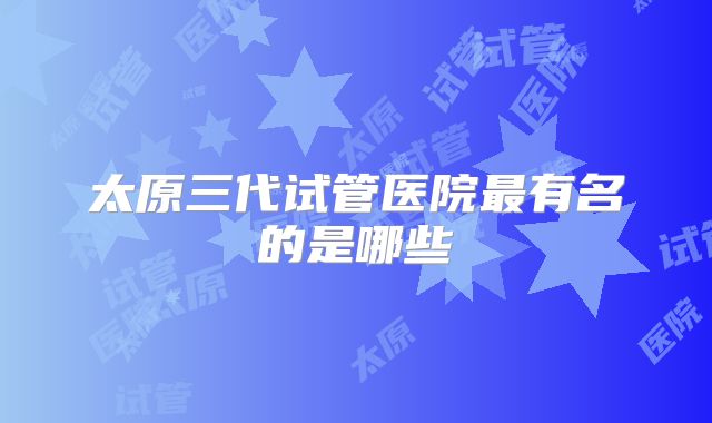 太原三代试管医院最有名的是哪些