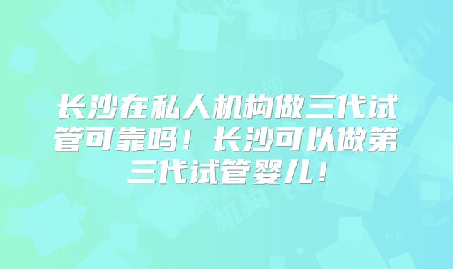 长沙在私人机构做三代试管可靠吗！长沙可以做第三代试管婴儿！