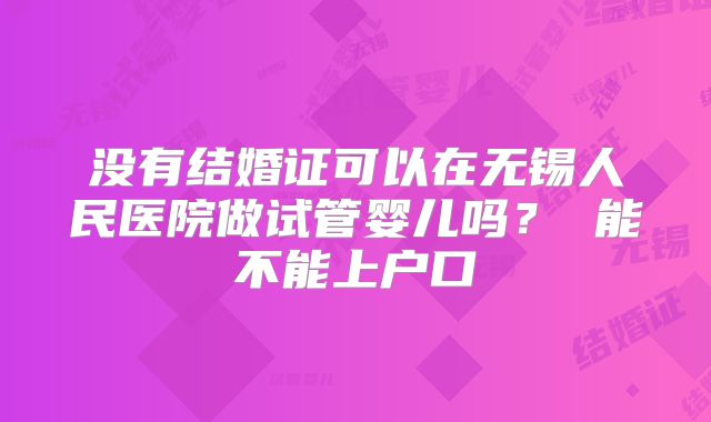 没有结婚证可以在无锡人民医院做试管婴儿吗？ 能不能上户口