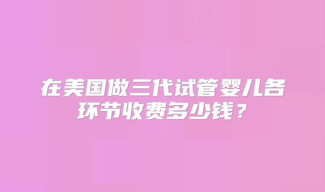 在美国做三代试管婴儿各环节收费多少钱？