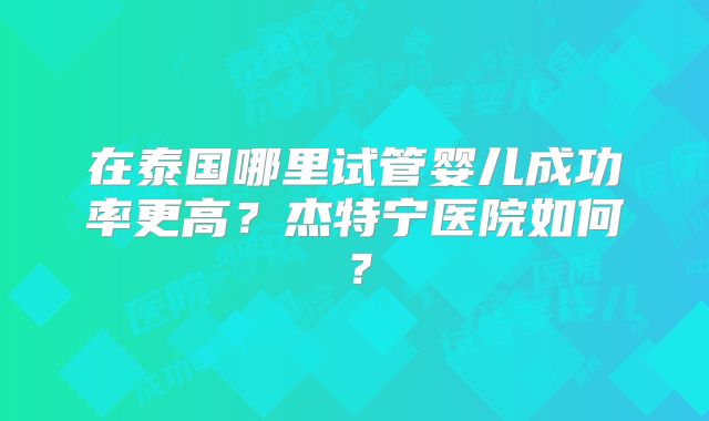 在泰国哪里试管婴儿成功率更高？杰特宁医院如何？