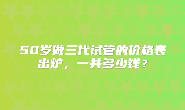 50岁做三代试管的价格表出炉，一共多少钱？
