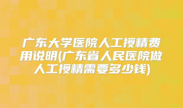 广东大学医院人工授精费用说明(广东省人民医院做人工授精需要多少钱)