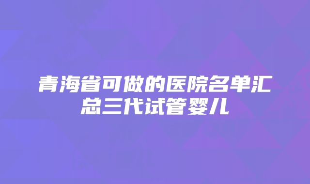 青海省可做的医院名单汇总三代试管婴儿