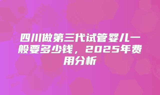 四川做第三代试管婴儿一般要多少钱，2025年费用分析