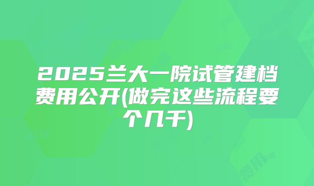 2025兰大一院试管建档费用公开(做完这些流程要个几千)