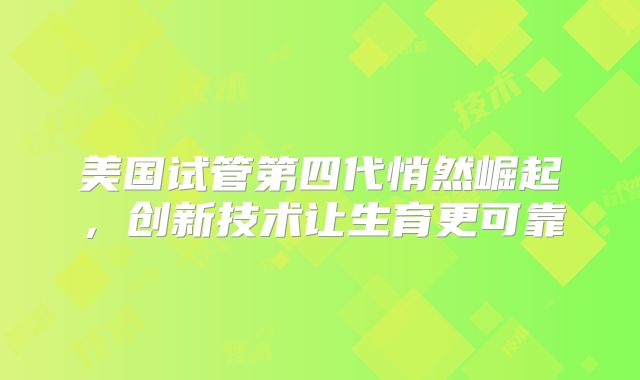 美国试管第四代悄然崛起，创新技术让生育更可靠