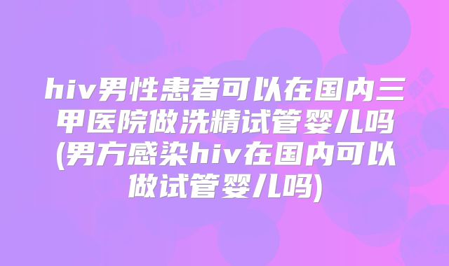 hiv男性患者可以在国内三甲医院做洗精试管婴儿吗(男方感染hiv在国内可以做试管婴儿吗)