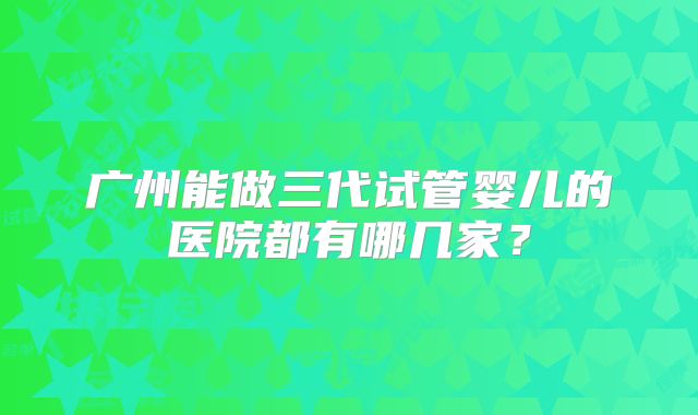 广州能做三代试管婴儿的医院都有哪几家？