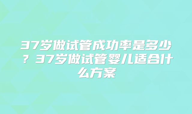 37岁做试管成功率是多少?37岁做试管婴儿适合什么方案
