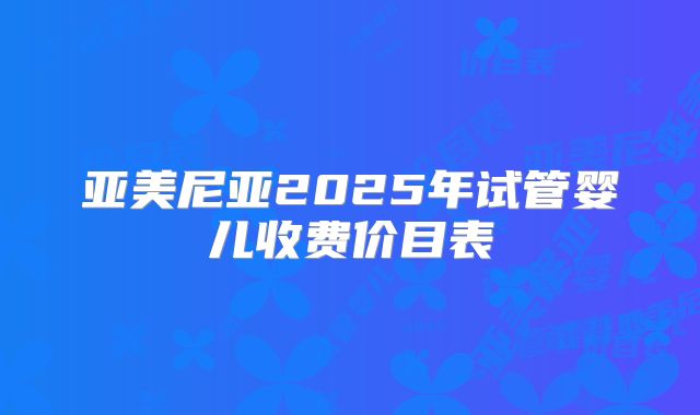 亚美尼亚2025年试管婴儿收费价目表