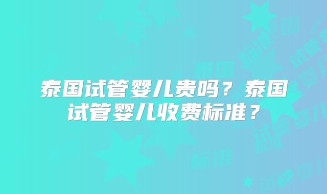 泰国试管婴儿贵吗？泰国试管婴儿收费标准？