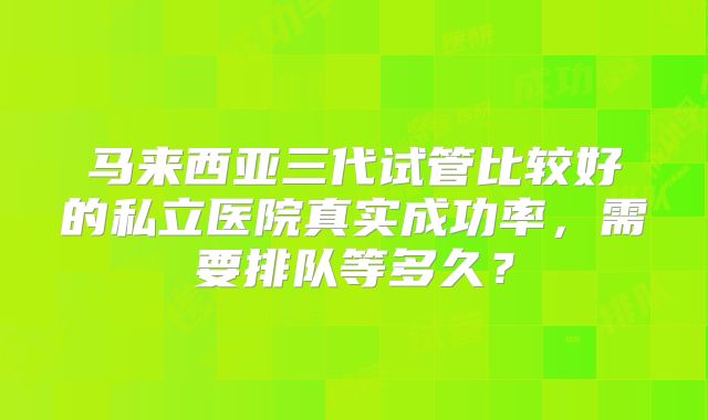 马来西亚三代试管比较好的私立医院真实成功率,需要排队等多久?