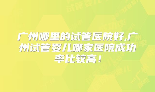 广州哪里的试管医院好,广州试管婴儿哪家医院成功率比较高！