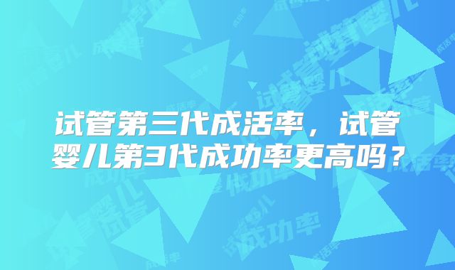 试管第三代成活率，试管婴儿第3代成功率更高吗？
