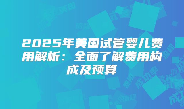 2025年美国试管婴儿费用解析:全面了解费用构成及预算