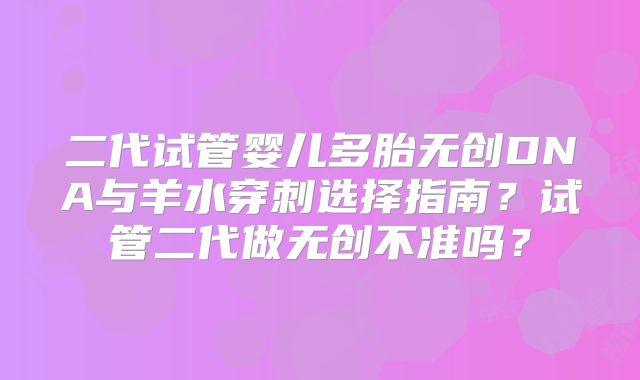 二代试管婴儿多胎无创DNA与羊水穿刺选择指南？试管二代做无创不准吗？