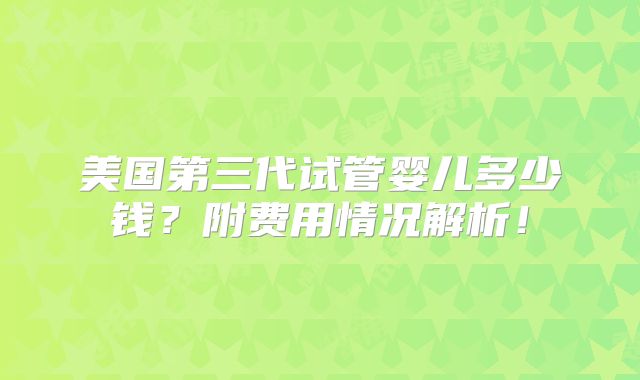 美国第三代试管婴儿多少钱？附费用情况解析！