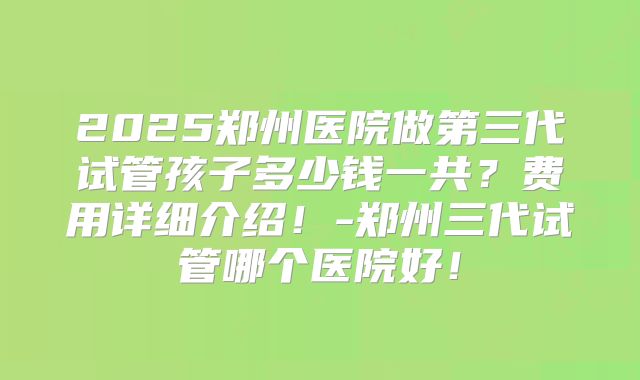 2025郑州医院做第三代试管孩子多少钱一共？费用详细介绍！-郑州三代试管哪个医院好！