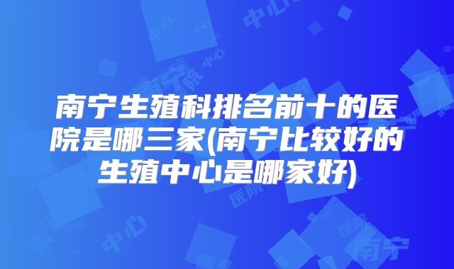 南宁生殖科排名前十的医院是哪三家(南宁比较好的生殖中心是哪家好)