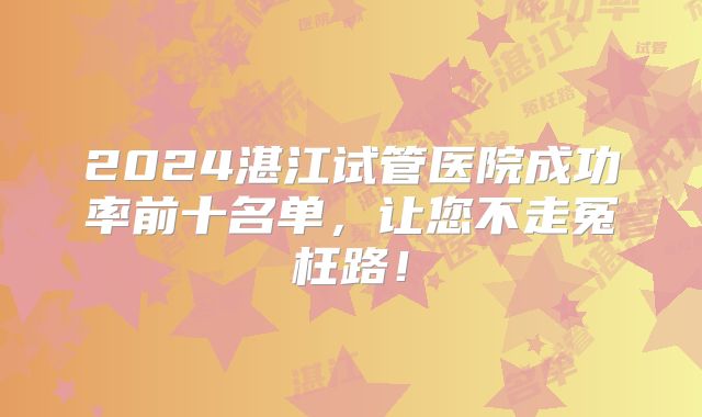 2024湛江试管医院成功率前十名单，让您不走冤枉路！